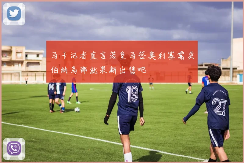 马卡记者直言若皇马签奥利塞需卖伯纳乌那就果断出售吧