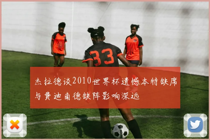杰拉德谈2010世界杯遗憾本特缺席与费迪南德缺阵影响深远