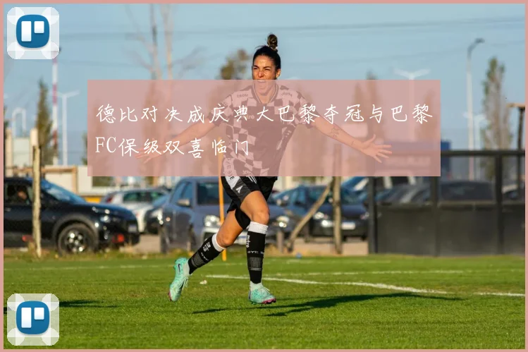德比对决成庆典大巴黎夺冠与巴黎FC保级双喜临门