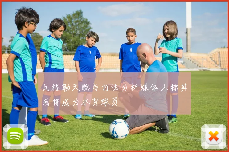 瓦格勒天赋与打法分析媒体人称其或将成为水货球员