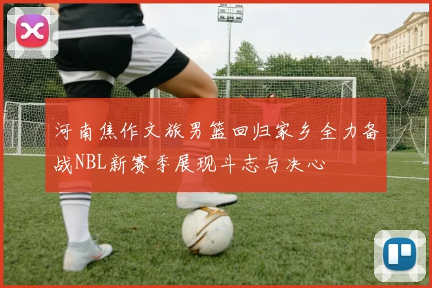 河南焦作文旅男篮回归家乡全力备战NBL新赛季展现斗志与决心