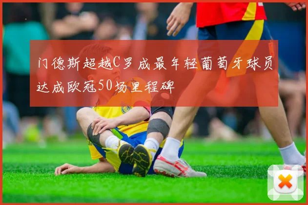 门德斯超越C罗成最年轻葡萄牙球员达成欧冠50场里程碑