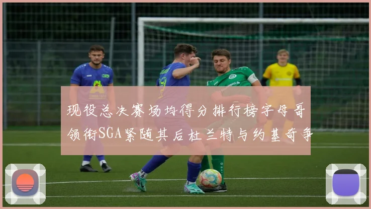 现役总决赛场均得分排行榜字母哥领衔SGA紧随其后杜兰特与约基奇争夺第三名