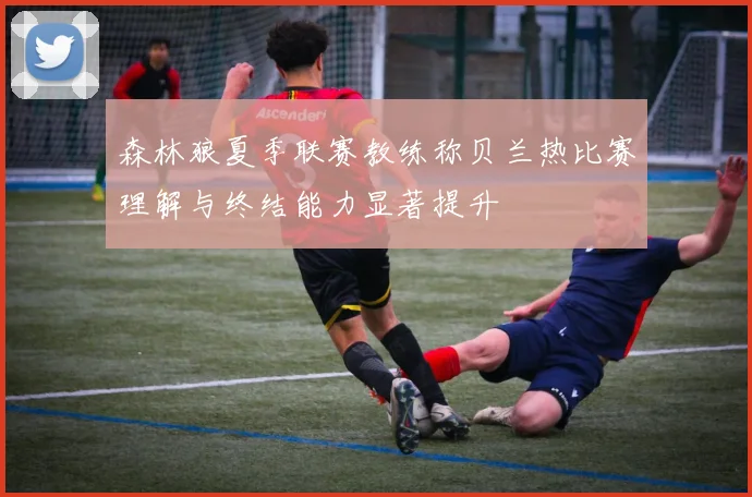 森林狼夏季联赛教练称贝兰热比赛理解与终结能力显著提升