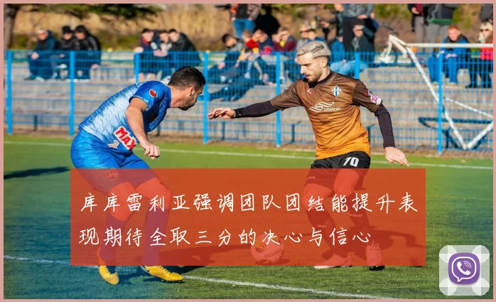 库库雷利亚强调团队团结能提升表现期待全取三分的决心与信心