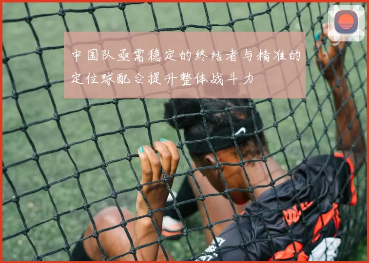 中国队亟需稳定的终结者与精准的定位球配合提升整体战斗力