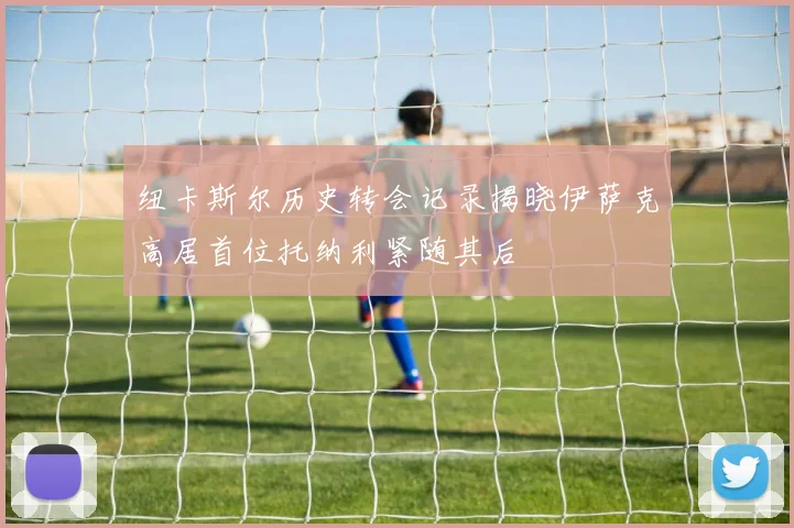 纽卡斯尔历史转会记录揭晓伊萨克高居首位托纳利紧随其后