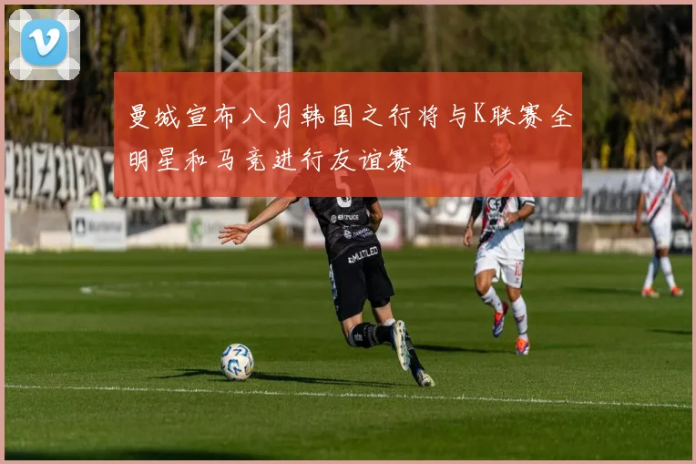 曼城宣布八月韩国之行将与K联赛全明星和马竞进行友谊赛