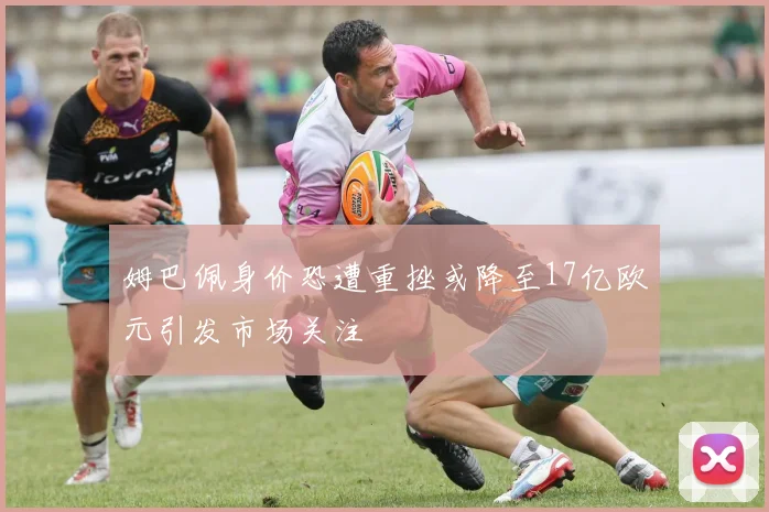 姆巴佩身价恐遭重挫或降至17亿欧元引发市场关注