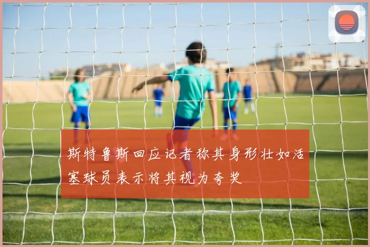 斯特鲁斯回应记者称其身形壮如活塞球员表示将其视为夸奖