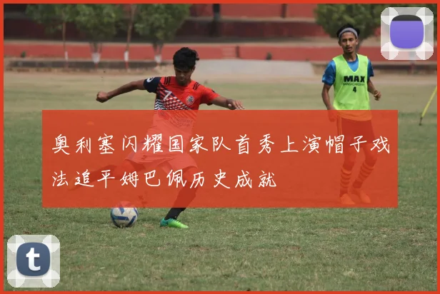 奥利塞闪耀国家队首秀上演帽子戏法追平姆巴佩历史成就