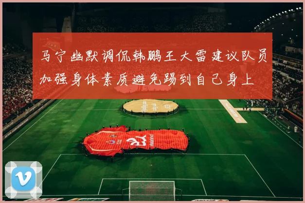 马宁幽默调侃韩鹏王大雷建议队员加强身体素质避免踢到自己身上