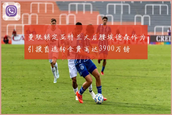 曼联锁定亚特兰大后腰埃德森作为引援首选转会费高达3900万镑