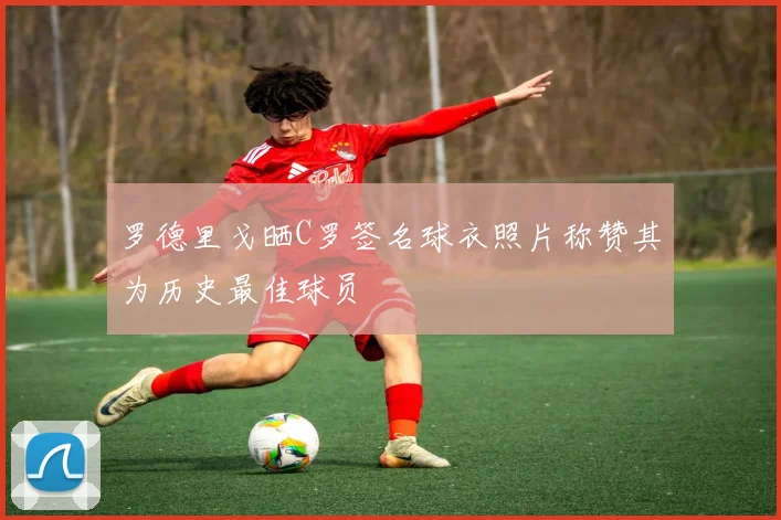 罗德里戈晒C罗签名球衣照片称赞其为历史最佳球员