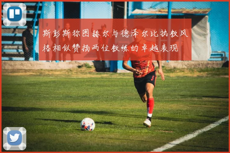 斯彭斯称图赫尔与德泽尔比执教风格相似赞扬两位教练的卓越表现