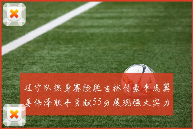辽宁队热身赛险胜吉林付豪李虎翼姜伟泽联手贡献55分展现强大实力