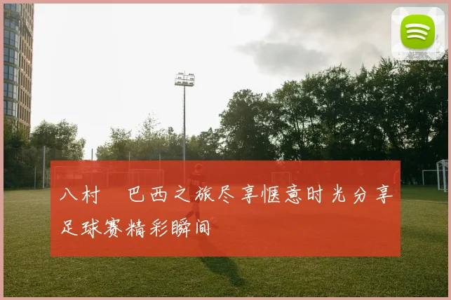 八村塁巴西之旅尽享惬意时光分享足球赛精彩瞬间