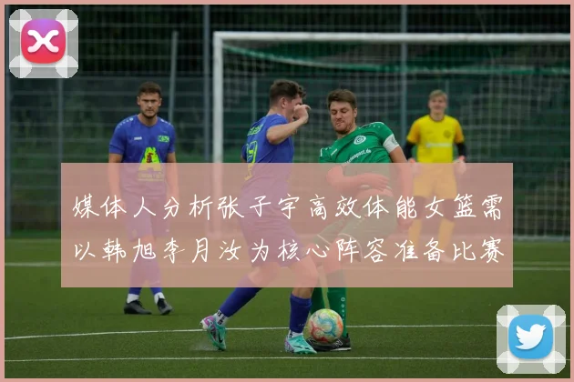 媒体人分析张子宇高效体能女篮需以韩旭李月汝为核心阵容准备比赛